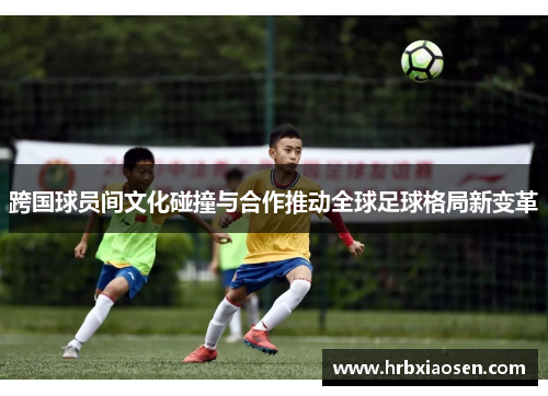 跨国球员间文化碰撞与合作推动全球足球格局新变革
