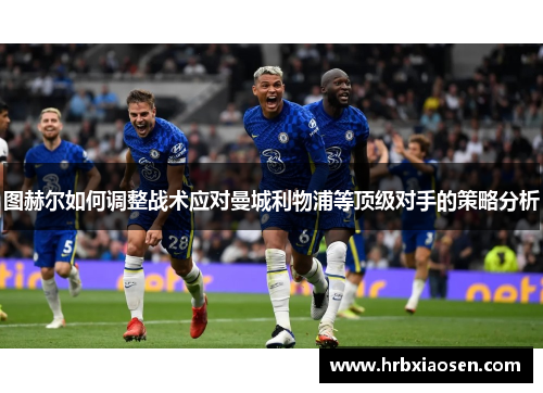 图赫尔如何调整战术应对曼城利物浦等顶级对手的策略分析