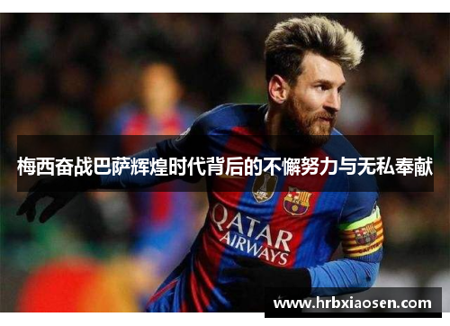 梅西奋战巴萨辉煌时代背后的不懈努力与无私奉献