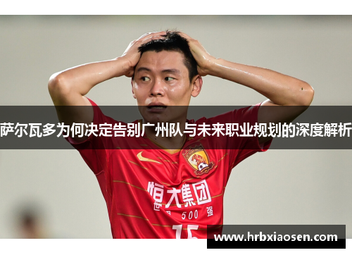 萨尔瓦多为何决定告别广州队与未来职业规划的深度解析 萨尔瓦多为何决定告别广州队与未来职业规划的深度解析