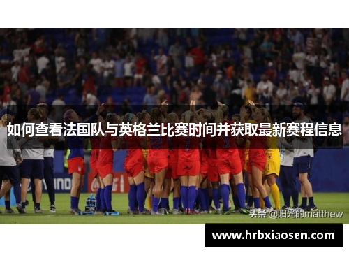 如何查看法国队与英格兰比赛时间并获取最新赛程信息 如何查看法国队与英格兰比赛时间并获取最新赛程信息